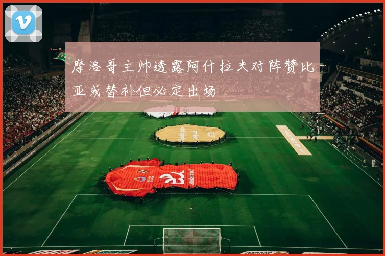 摩洛哥主帅透露阿什拉夫对阵赞比亚或替补但必定出场