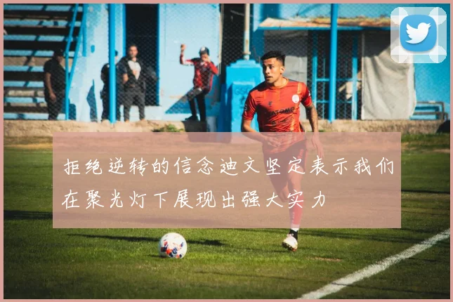拒绝逆转的信念迪文坚定表示我们在聚光灯下展现出强大实力