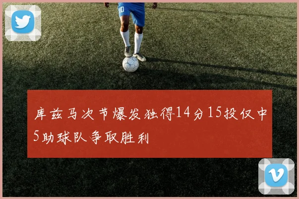 库兹马次节爆发独得14分15投仅中5助球队争取胜利