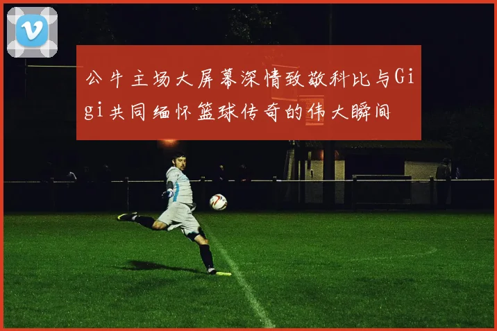 公牛主场大屏幕深情致敬科比与Gigi共同缅怀篮球传奇的伟大瞬间