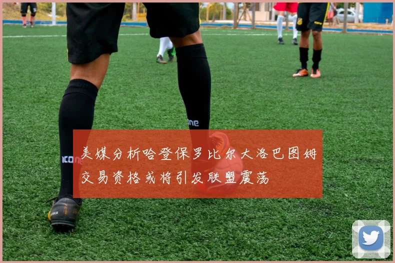 美媒分析哈登保罗比尔大洛巴图姆交易资格或将引发联盟震荡