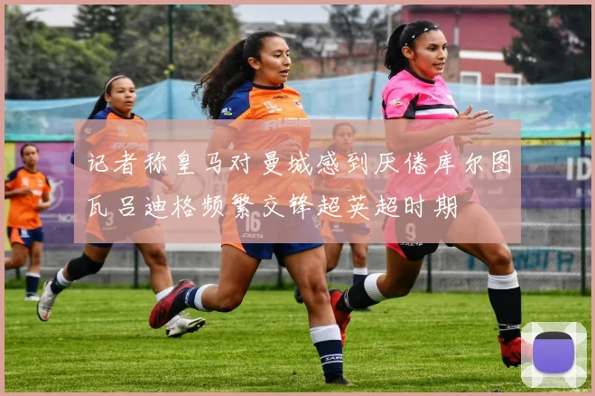 记者称皇马对曼城感到厌倦库尔图瓦吕迪格频繁交锋超英超时期
