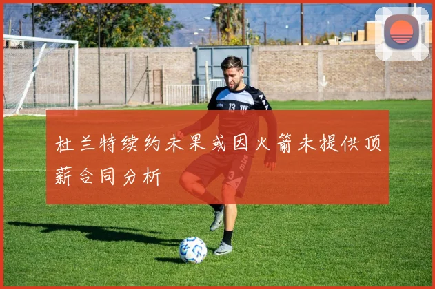 杜兰特续约未果或因火箭未提供顶薪合同分析