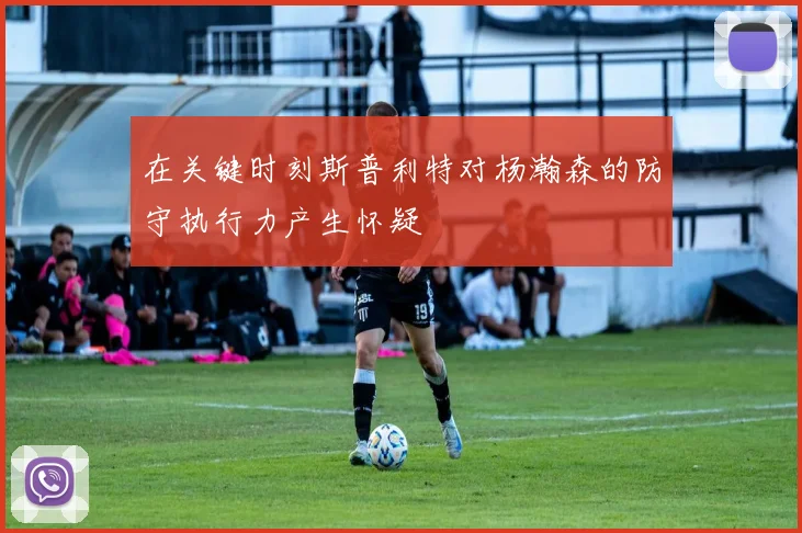 在关键时刻斯普利特对杨瀚森的防守执行力产生怀疑
