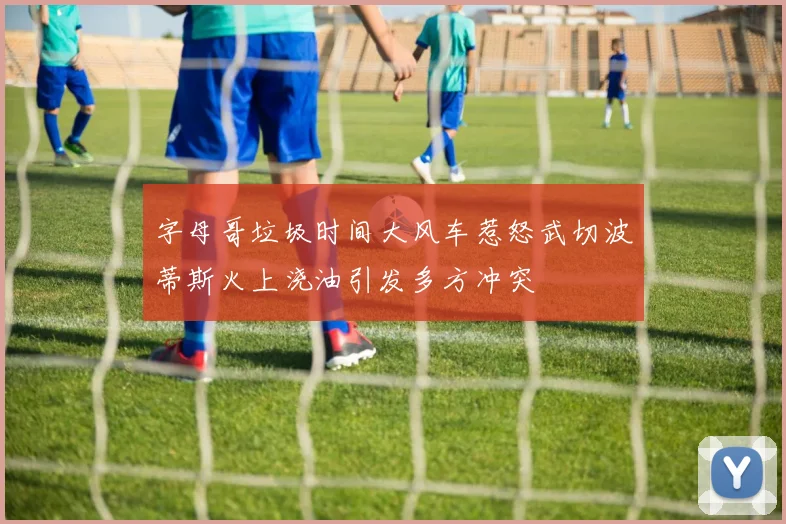 字母哥垃圾时间大风车惹怒武切波蒂斯火上浇油引发多方冲突
