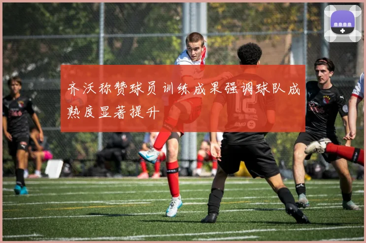 齐沃称赞球员训练成果强调球队成熟度显著提升
