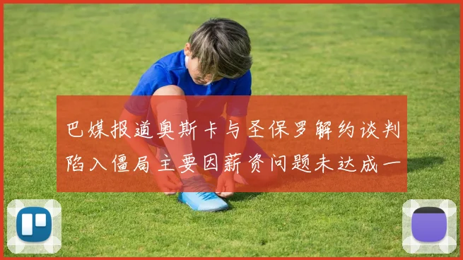 巴媒报道奥斯卡与圣保罗解约谈判陷入僵局主要因薪资问题未达成一致