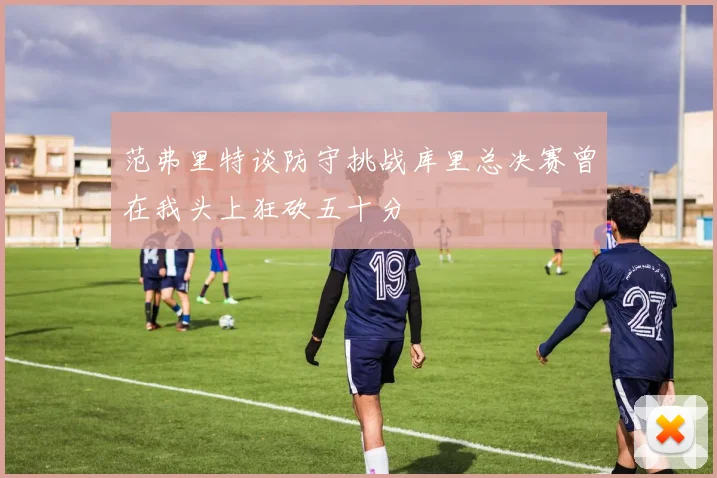 范弗里特谈防守挑战库里总决赛曾在我头上狂砍五十分