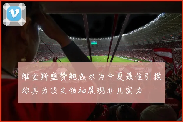 维金斯盛赞鲍威尔为今夏最佳引援称其为顶尖领袖展现非凡实力