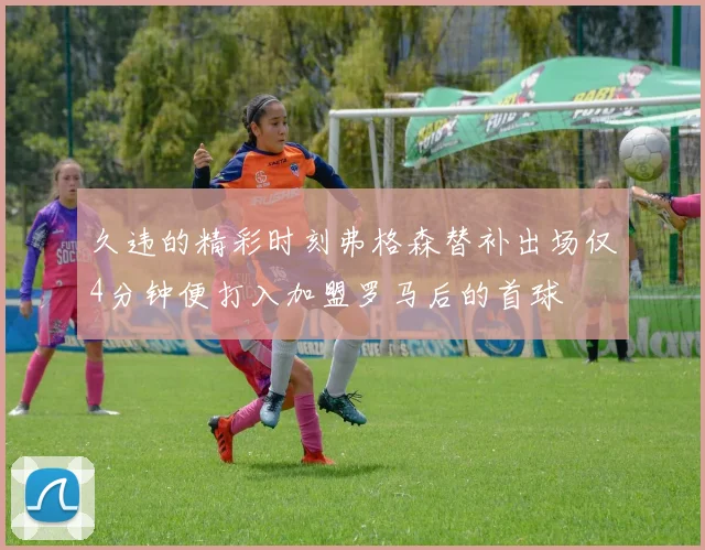 久违的精彩时刻弗格森替补出场仅4分钟便打入加盟罗马后的首球