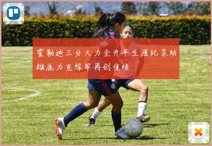 霍勒迪三分火力全开平生涯纪录助雄鹿力克绿军再创佳绩