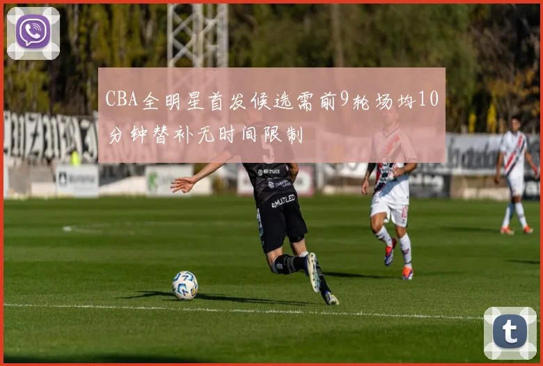 CBA全明星首发候选需前9轮场均10分钟替补无时间限制