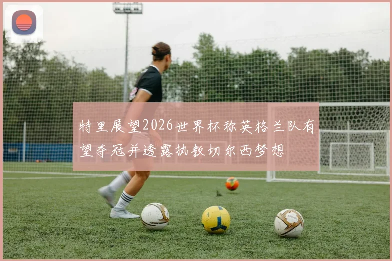 特里展望2026世界杯称英格兰队有望夺冠并透露执教切尔西梦想