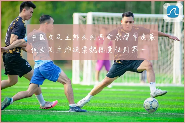 中国女足主帅米利西奇荣膺年度最佳女足主帅投票魏格曼位列第一