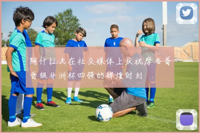 阿什拉夫在社交媒体上庆祝摩洛哥晋级非洲杯四强的辉煌时刻