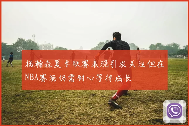 杨瀚森夏季联赛表现引发关注但在NBA赛场仍需耐心等待成长