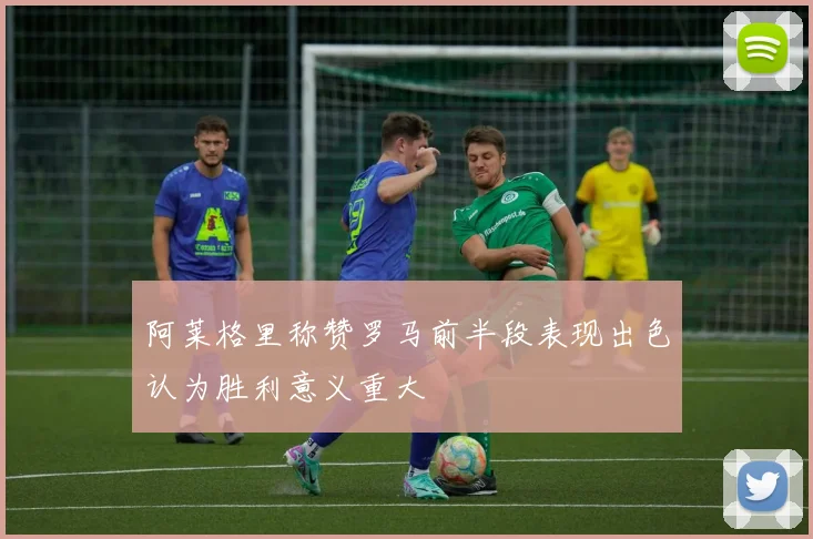 阿莱格里称赞罗马前半段表现出色认为胜利意义重大