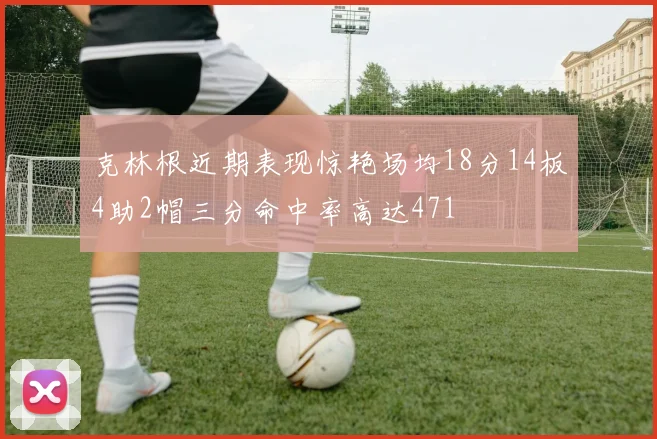 克林根近期表现惊艳场均18分14板4助2帽三分命中率高达471
