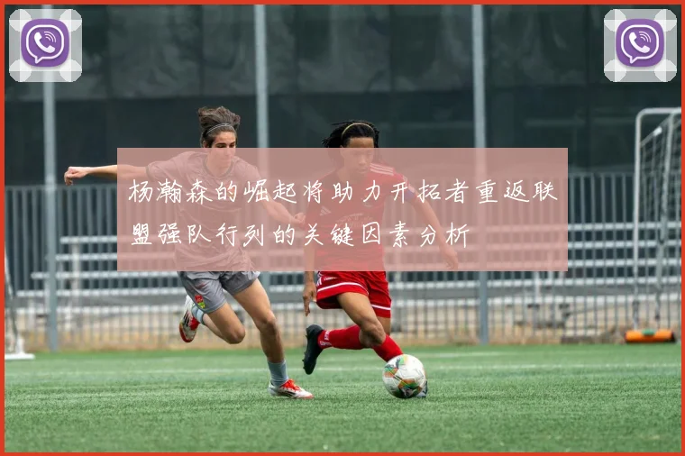 杨瀚森的崛起将助力开拓者重返联盟强队行列的关键因素分析