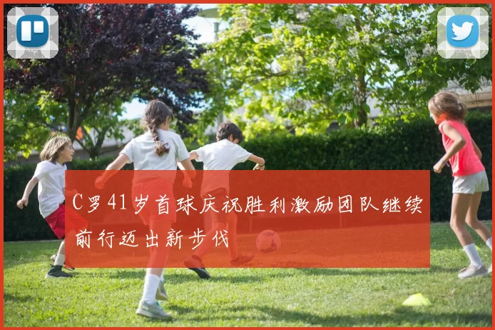 C罗41岁首球庆祝胜利激励团队继续前行迈出新步伐