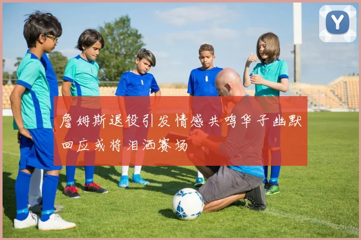 詹姆斯退役引发情感共鸣华子幽默回应或将泪洒赛场