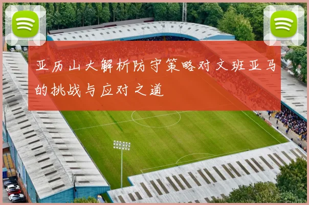 亚历山大解析防守策略对文班亚马的挑战与应对之道