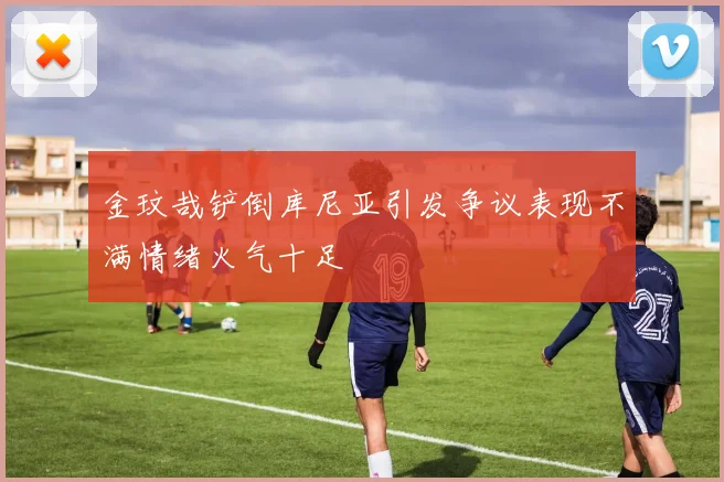 金玟哉铲倒库尼亚引发争议表现不满情绪火气十足