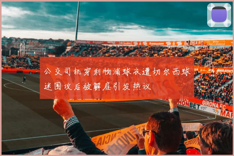 公交司机穿利物浦球衣遭切尔西球迷围攻后被解雇引发热议