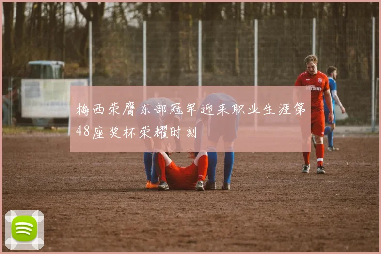 梅西荣膺东部冠军迎来职业生涯第48座奖杯荣耀时刻