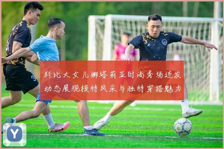 科比大女儿娜塔莉亚时尚秀场连发动态展现模特风采与独特穿搭魅力
