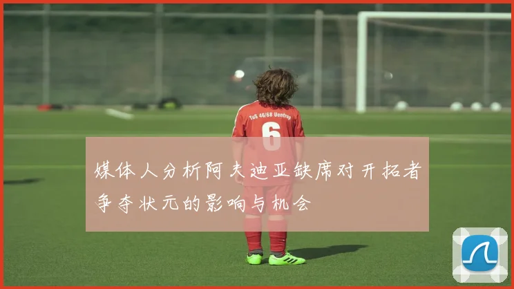媒体人分析阿夫迪亚缺席对开拓者争夺状元的影响与机会