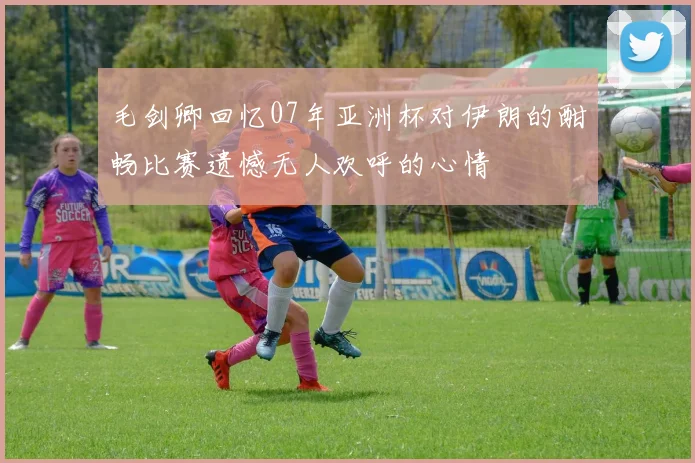 毛剑卿回忆07年亚洲杯对伊朗的酣畅比赛遗憾无人欢呼的心情