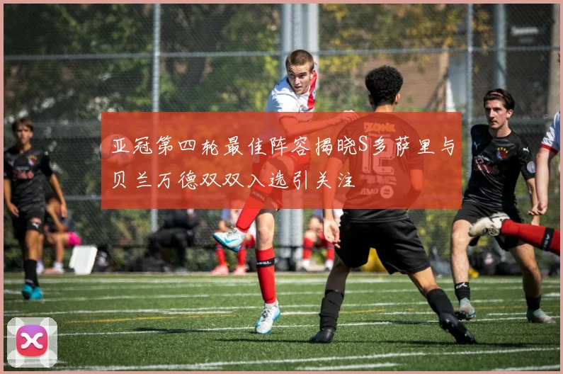 亚冠第四轮最佳阵容揭晓S多萨里与贝兰万德双双入选引关注