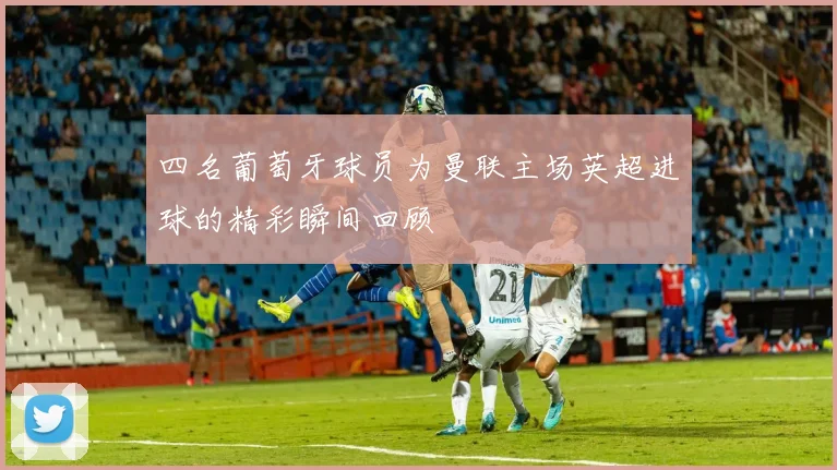 四名葡萄牙球员为曼联主场英超进球的精彩瞬间回顾