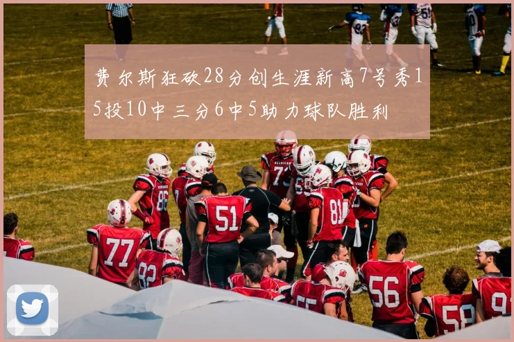 费尔斯狂砍28分创生涯新高7号秀15投10中三分6中5助力球队胜利