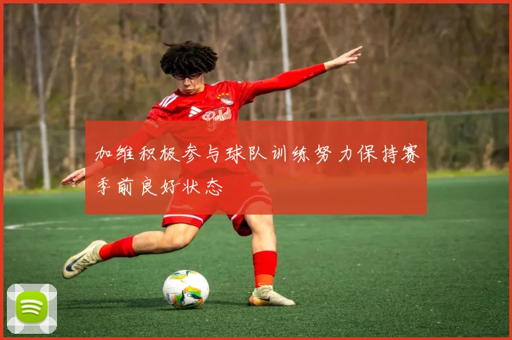 加维积极参与球队训练努力保持赛季前良好状态