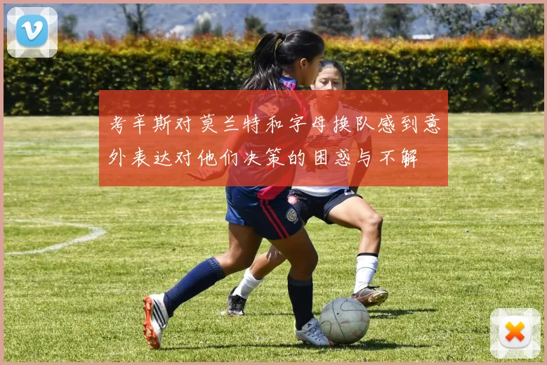 考辛斯对莫兰特和字母换队感到意外表达对他们决策的困惑与不解