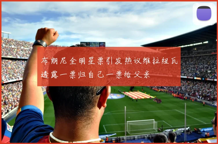 布朗尼全明星票引发热议维拉纽瓦透露一票归自己一票给父亲
