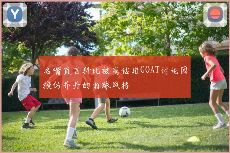 名嘴直言科比被高估进GOAT讨论因模仿乔丹的打球风格