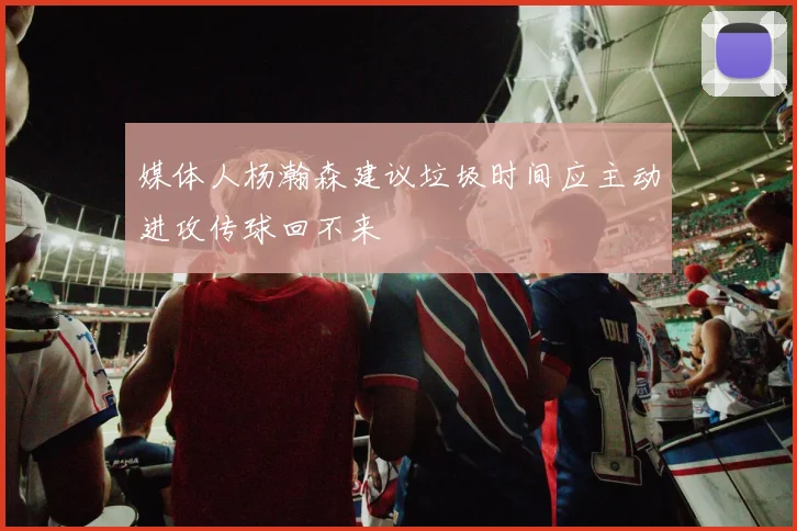 媒体人杨瀚森建议垃圾时间应主动进攻传球回不来