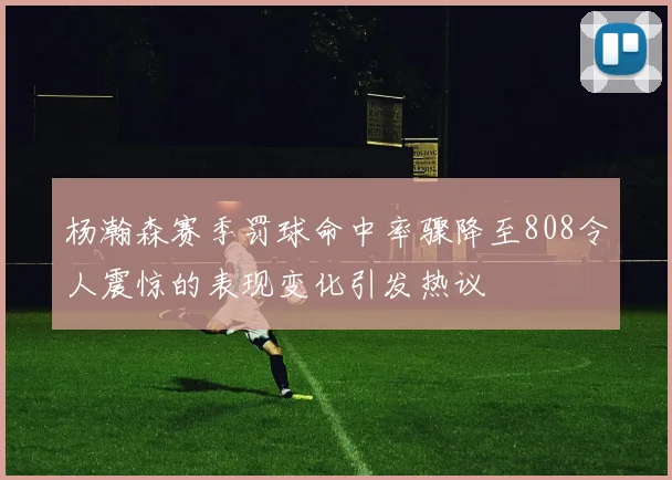 杨瀚森赛季罚球命中率骤降至808令人震惊的表现变化引发热议