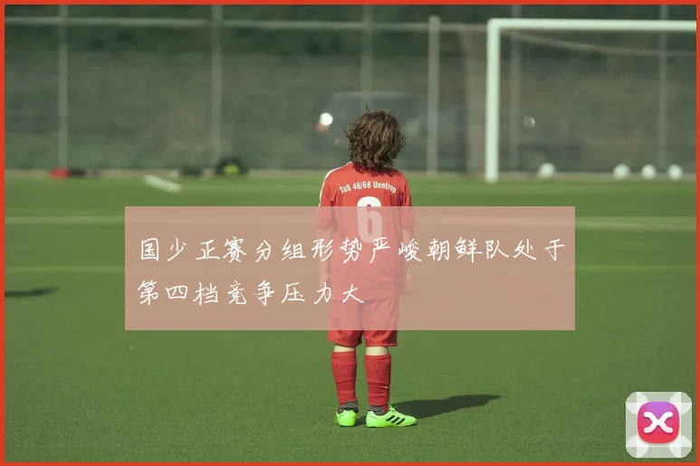 国少正赛分组形势严峻朝鲜队处于第四档竞争压力大