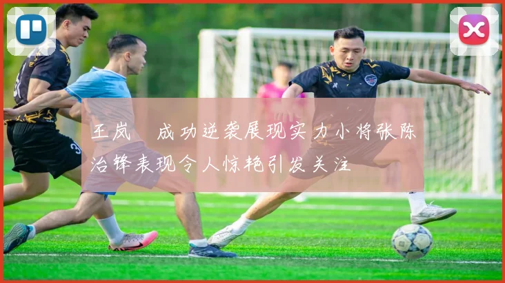 王岚嵚成功逆袭展现实力小将张陈治锋表现令人惊艳引发关注